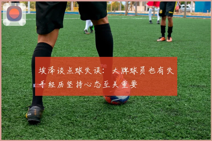 埃泽谈点球失误：大牌球员也有失手经历坚持心态至关重要