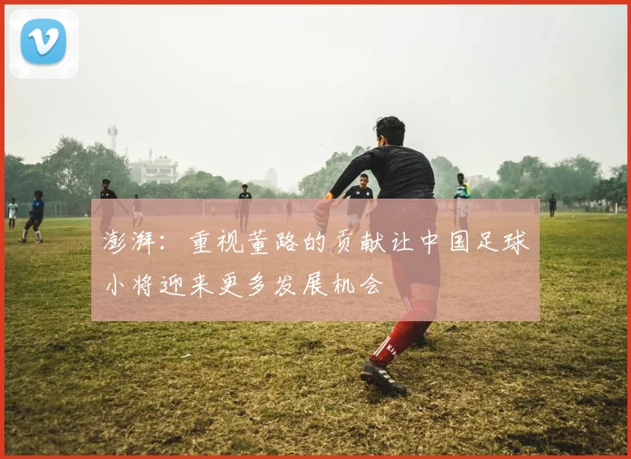 澎湃：重视董路的贡献让中国足球小将迎来更多发展机会
