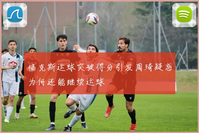 福克斯运球突破得分引发周琦疑惑为何还能继续运球