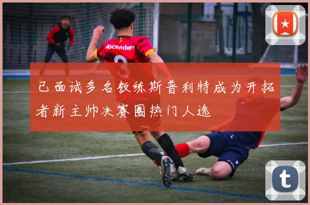 已面试多名教练斯普利特成为开拓者新主帅决赛圈热门人选