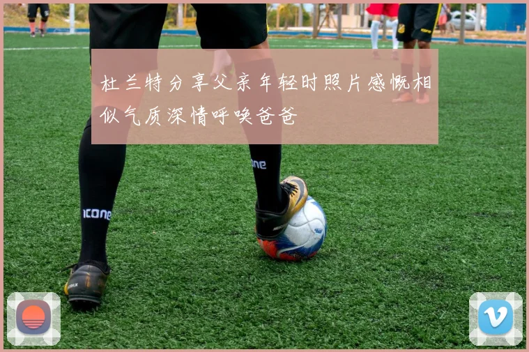 杜兰特分享父亲年轻时照片感慨相似气质深情呼唤爸爸