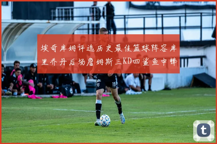 埃奇库姆评选历史最佳篮球阵容库里乔丹后场詹姆斯三KD四鲨鱼中锋