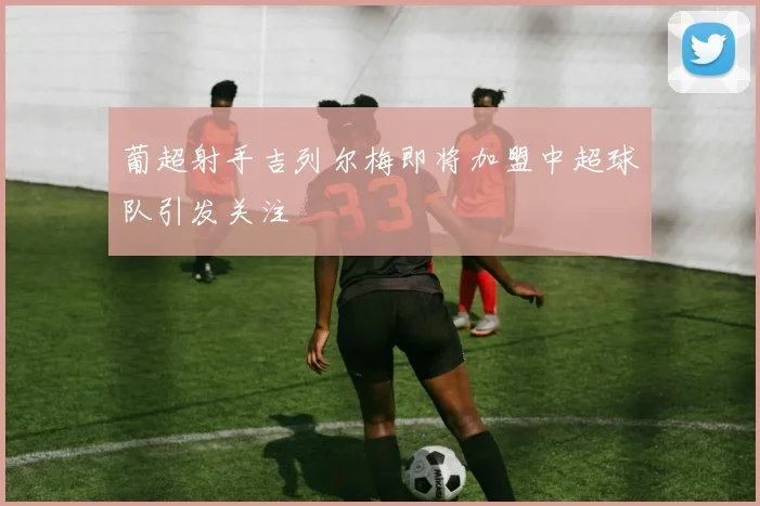 葡超射手吉列尔梅即将加盟中超球队引发关注