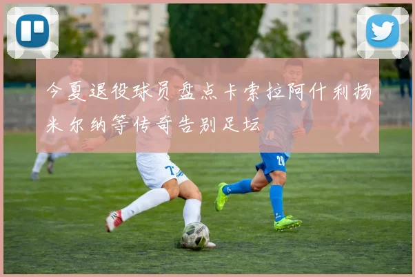 今夏退役球员盘点卡索拉阿什利扬米尔纳等传奇告别足坛