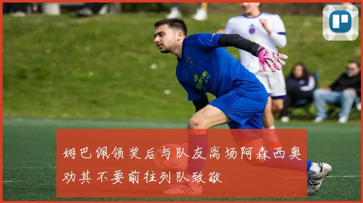 姆巴佩领奖后与队友离场阿森西奥劝其不要前往列队致敬
