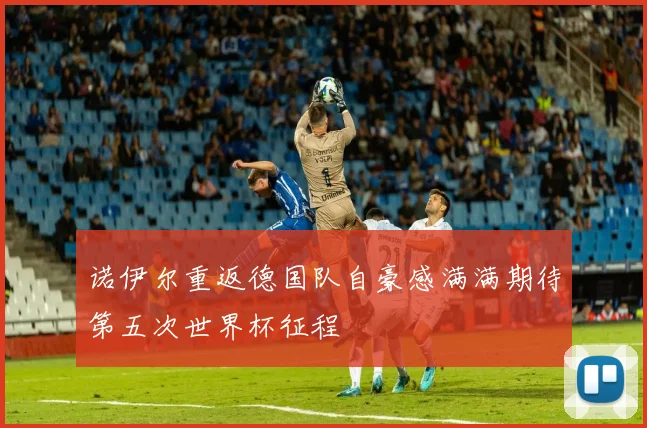 诺伊尔重返德国队自豪感满满期待第五次世界杯征程