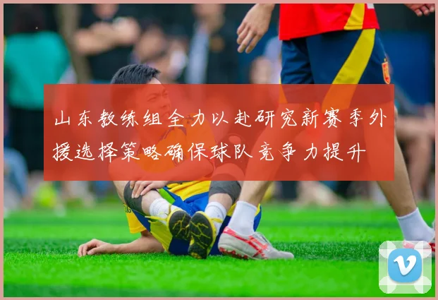 山东教练组全力以赴研究新赛季外援选择策略确保球队竞争力提升