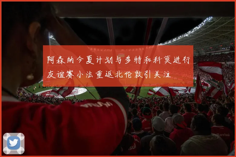 阿森纳今夏计划与多特和科莫进行友谊赛小法重返北伦敦引关注