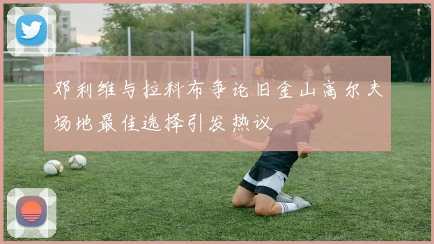 邓利维与拉科布争论旧金山高尔夫场地最佳选择引发热议