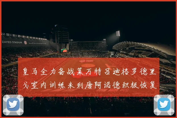皇马全力备战莱万特吕迪格罗德里戈室内训练米利唐阿诺德积极恢复状态