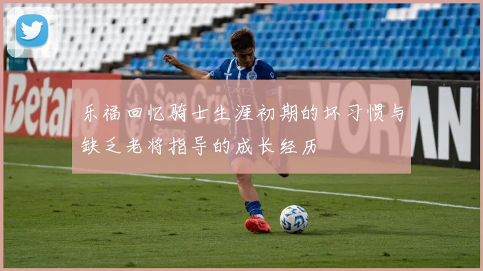 乐福回忆骑士生涯初期的坏习惯与缺乏老将指导的成长经历