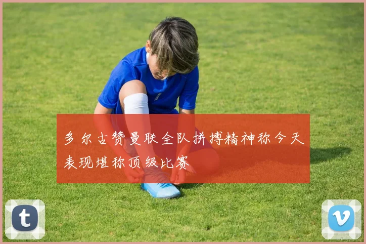 多尔古赞曼联全队拼搏精神称今天表现堪称顶级比赛